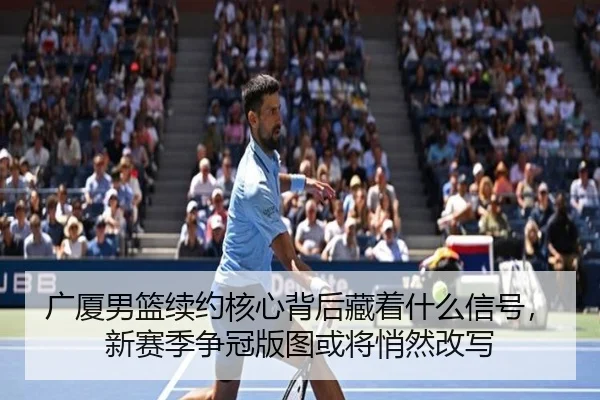 广厦男篮续约核心背后藏着什么信号，新赛季争冠版图或将悄然改写 - feifanyule