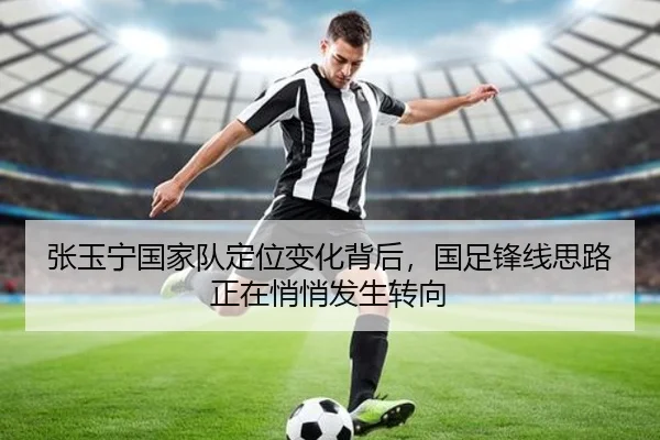 张玉宁国家队定位变化背后，国足锋线思路正在悄悄发生转向 | feifanyule